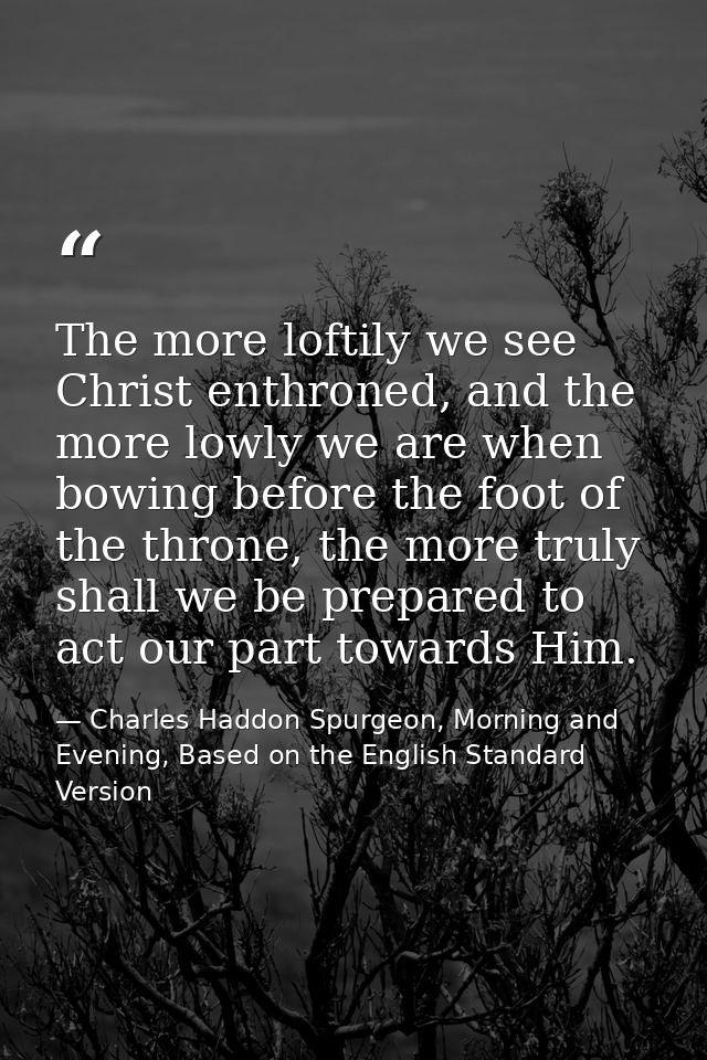The more loftily we see Christ enthroned, and the more lowly we are when bowing before the foot of the throne, the more  — Charles Haddon Spurgeon, Morning and Evening, Based on the English Standard Version
