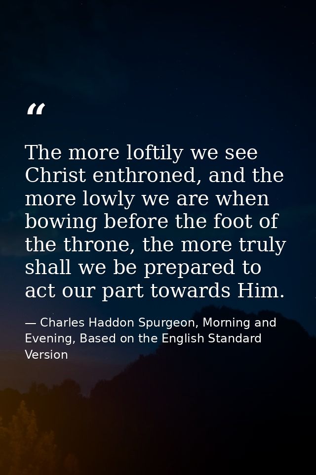 The more loftily we see Christ enthroned, and the more lowly we are when bowing before the foot of the throne, the more  — Charles Haddon Spurgeon, Morning and Evening, Based on the English Standard Version