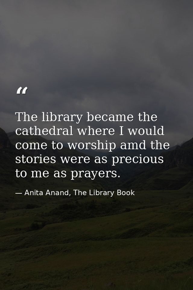 The library became the cathedral where I would come to worship amd the stories were as precious to me as prayers. — Anita Anand, The Library Book