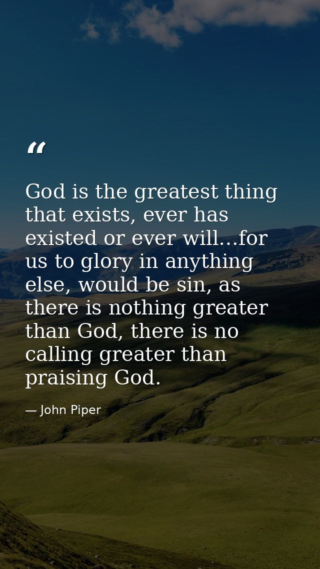 God is the greatest thing that exists, ever has existed or ever will…for us to glory in anything else, would be sin, as  — John Piper