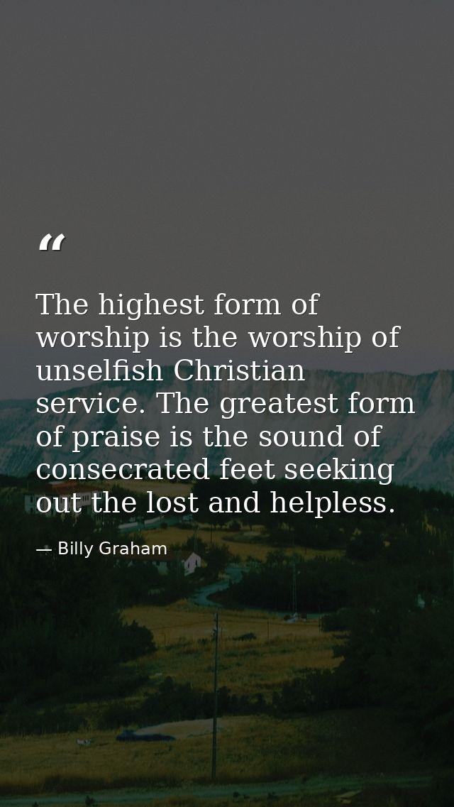 The highest form of worship is the worship of unselfish Christian service. The greatest form of praise is the sound of c — Billy Graham