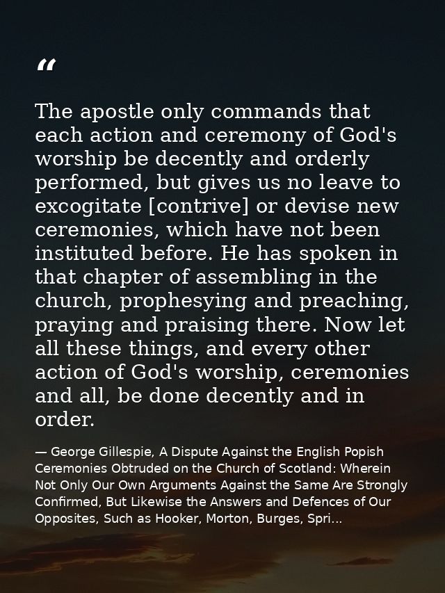 The apostle only commands that each action and ceremony of God's worship be decently and orderly performed, but gives us — George Gillespie, A Dispute Against the English Popish Ceremonies Obtruded on the Church of Scotland: Wherein Not Only Our Own Arguments Against the Same Are Strongly Confirmed, But Likewise the Answers and Defences of Our Opposites, Such as Hooker, Morton, Burges, Spri...