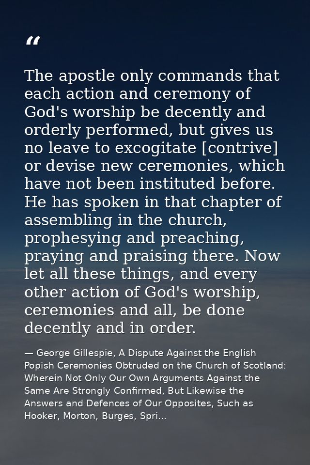 The apostle only commands that each action and ceremony of God's worship be decently and orderly performed, but gives us — George Gillespie, A Dispute Against the English Popish Ceremonies Obtruded on the Church of Scotland: Wherein Not Only Our Own Arguments Against the Same Are Strongly Confirmed, But Likewise the Answers and Defences of Our Opposites, Such as Hooker, Morton, Burges, Spri...