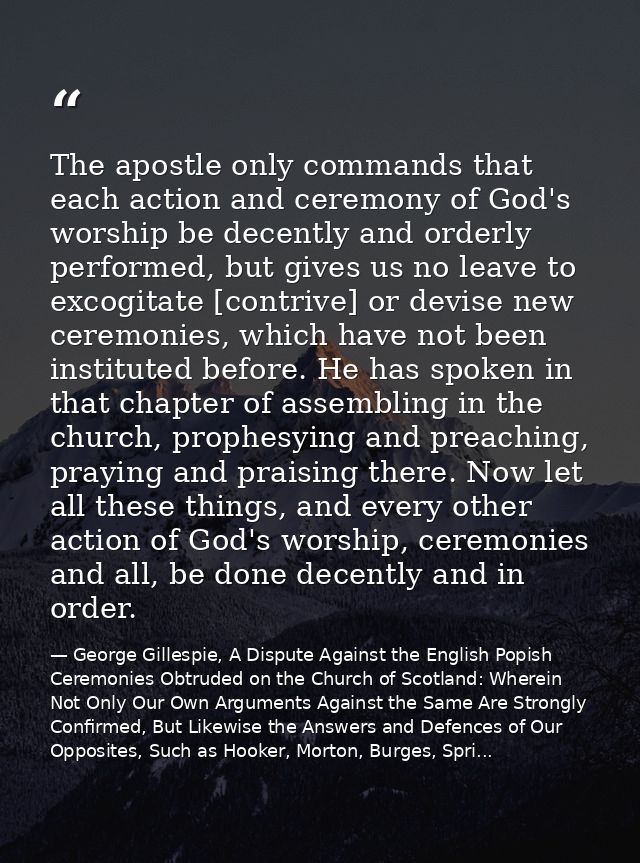 The apostle only commands that each action and ceremony of God's worship be decently and orderly performed, but gives us — George Gillespie, A Dispute Against the English Popish Ceremonies Obtruded on the Church of Scotland: Wherein Not Only Our Own Arguments Against the Same Are Strongly Confirmed, But Likewise the Answers and Defences of Our Opposites, Such as Hooker, Morton, Burges, Spri...