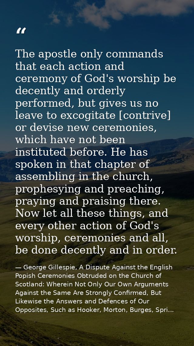 The apostle only commands that each action and ceremony of God's worship be decently and orderly performed, but gives us — George Gillespie, A Dispute Against the English Popish Ceremonies Obtruded on the Church of Scotland: Wherein Not Only Our Own Arguments Against the Same Are Strongly Confirmed, But Likewise the Answers and Defences of Our Opposites, Such as Hooker, Morton, Burges, Spri...