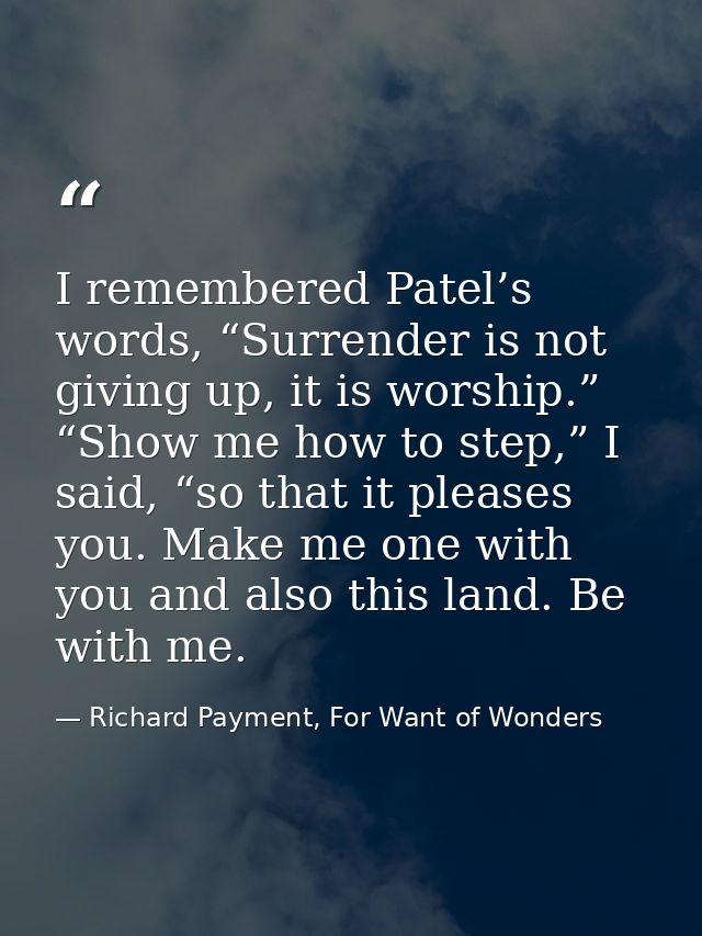 I remembered Patel’s words, “Surrender is not giving up, it is worship.” “Show me how to step,” I said, “so that it plea — Richard Payment, For Want of Wonders
