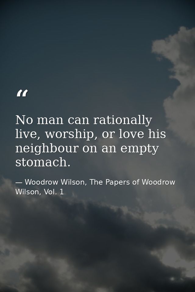 No man can rationally live, worship, or love his neighbour on an empty stomach. — Woodrow Wilson, The Papers of Woodrow Wilson, Vol. 1