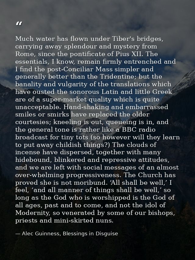 Much water has flown under Tiber's bridges, carrying away splendour and mystery from Rome, since the pontificate of Pius — Alec Guinness, Blessings in Disguise