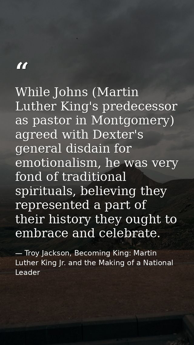 While Johns (Martin Luther King's predecessor as pastor in Montgomery) agreed with Dexter's general disdain for emotiona — Troy Jackson, Becoming King: Martin Luther King Jr. and the Making of a National Leader