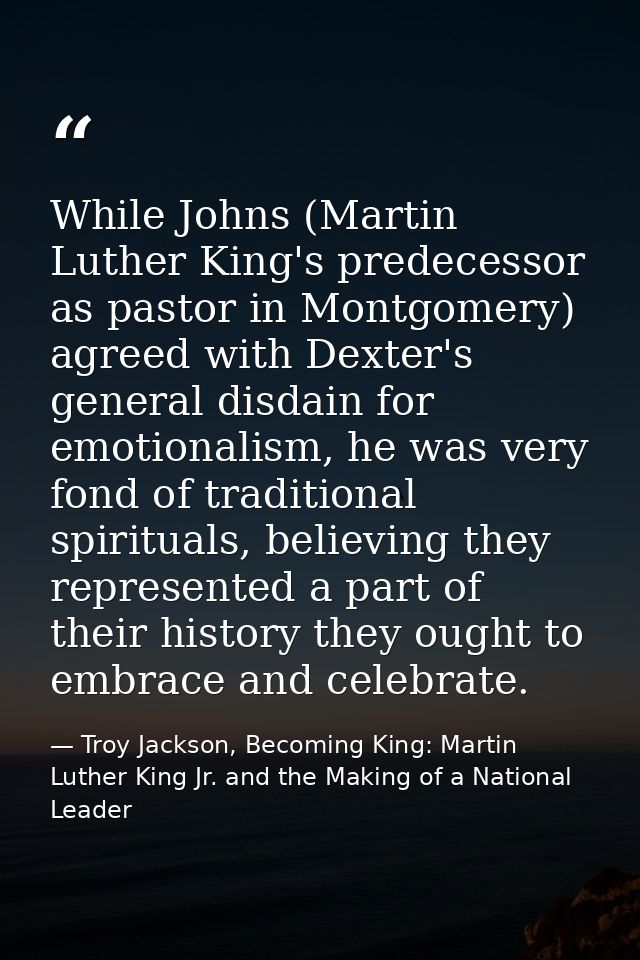 While Johns (Martin Luther King's predecessor as pastor in Montgomery) agreed with Dexter's general disdain for emotiona — Troy Jackson, Becoming King: Martin Luther King Jr. and the Making of a National Leader
