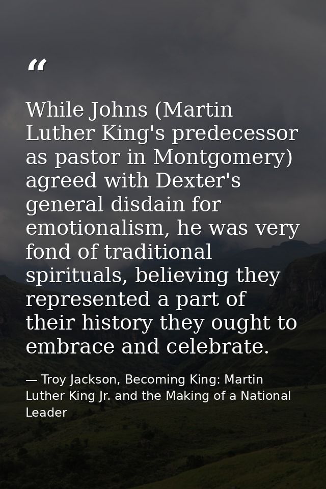 While Johns (Martin Luther King's predecessor as pastor in Montgomery) agreed with Dexter's general disdain for emotiona — Troy Jackson, Becoming King: Martin Luther King Jr. and the Making of a National Leader