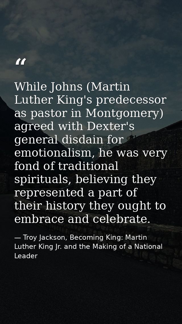 While Johns (Martin Luther King's predecessor as pastor in Montgomery) agreed with Dexter's general disdain for emotiona — Troy Jackson, Becoming King: Martin Luther King Jr. and the Making of a National Leader