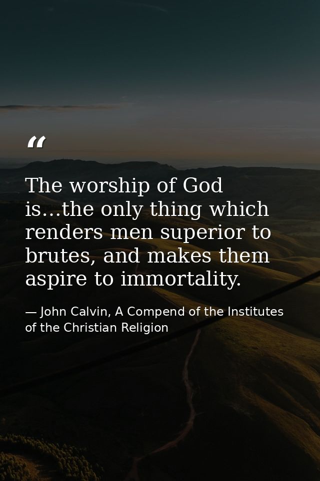 The worship of God is…the only thing which renders men superior to brutes, and makes them aspire to immortality. — John Calvin, A Compend of the Institutes of the Christian Religion