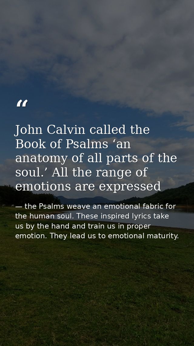 John Calvin called the Book of Psalms ‘an anatomy of all parts of the soul.’ All the range of emotions are expressed — the Psalms weave an emotional fabric for the human soul. These inspired lyrics take us by the hand and train us in proper emotion. They lead us to emotional maturity.