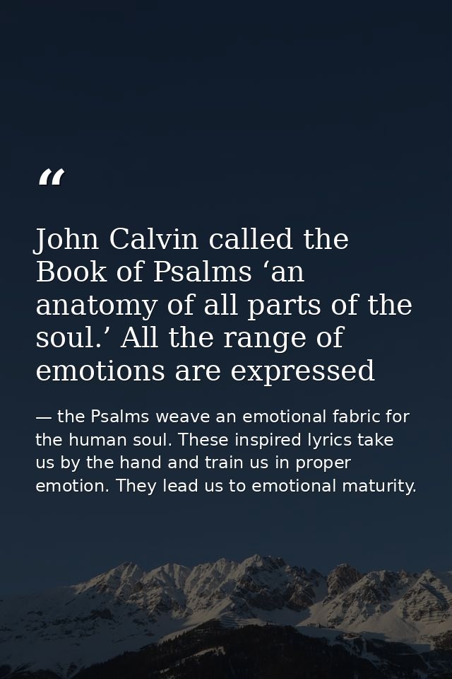 John Calvin called the Book of Psalms ‘an anatomy of all parts of the soul.’ All the range of emotions are expressed — the Psalms weave an emotional fabric for the human soul. These inspired lyrics take us by the hand and train us in proper emotion. They lead us to emotional maturity.