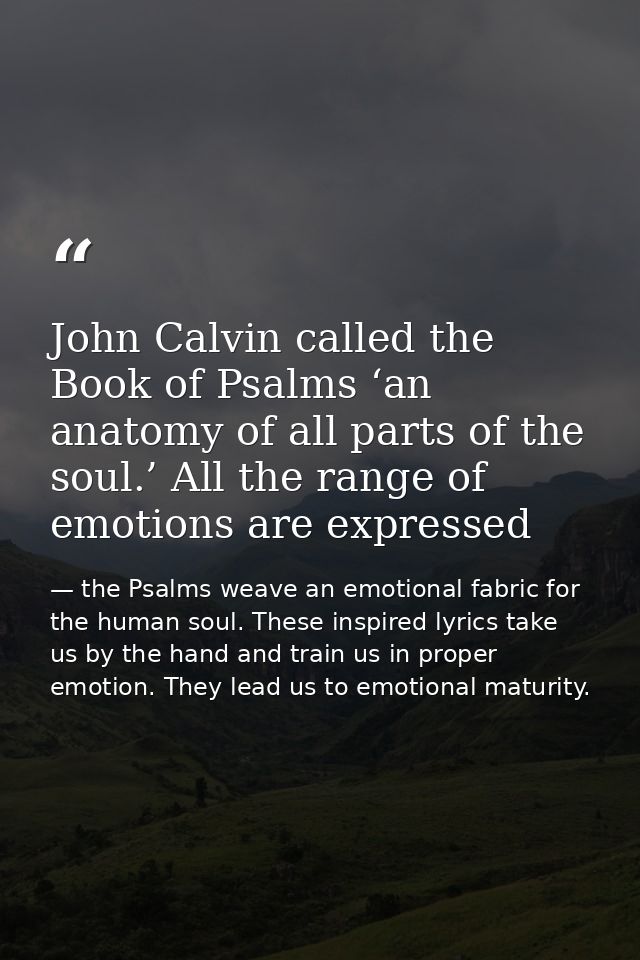 John Calvin called the Book of Psalms ‘an anatomy of all parts of the soul.’ All the range of emotions are expressed — the Psalms weave an emotional fabric for the human soul. These inspired lyrics take us by the hand and train us in proper emotion. They lead us to emotional maturity.