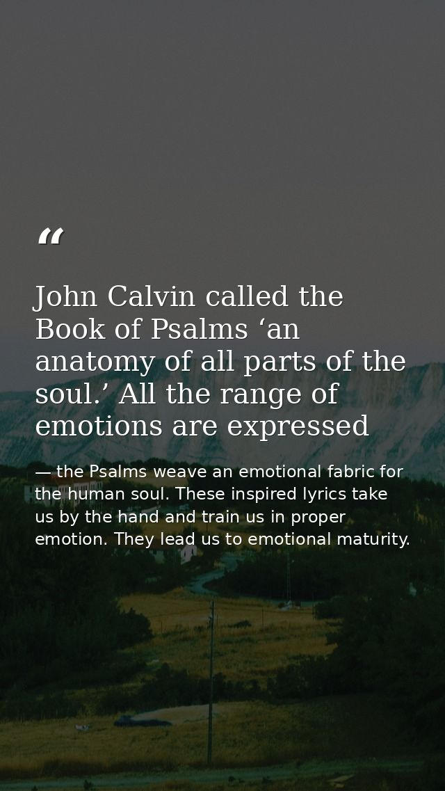 John Calvin called the Book of Psalms ‘an anatomy of all parts of the soul.’ All the range of emotions are expressed — the Psalms weave an emotional fabric for the human soul. These inspired lyrics take us by the hand and train us in proper emotion. They lead us to emotional maturity.