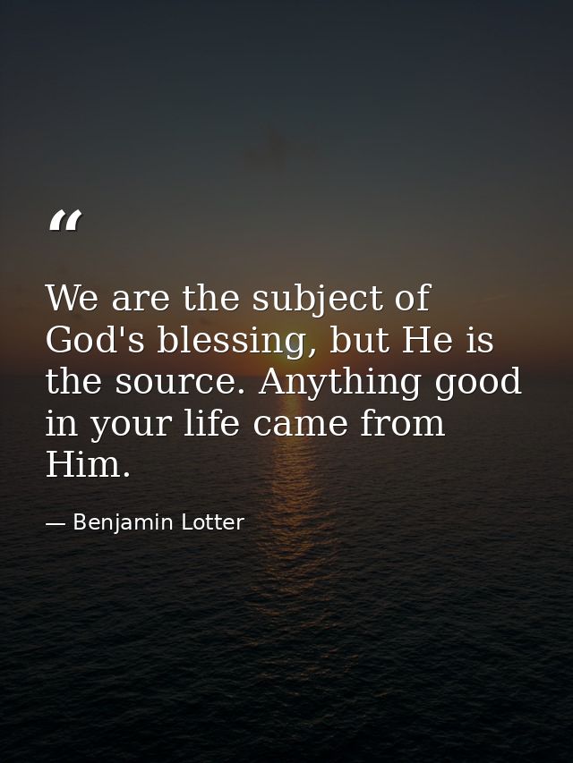 We are the subject of God's blessing, but He is the source. Anything good in your life came from Him. — Benjamin Lotter