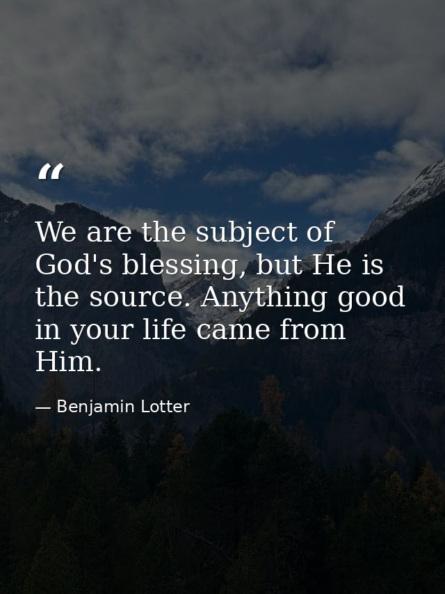We are the subject of God's blessing, but He is the source. Anything good in your life came from Him. — Benjamin Lotter