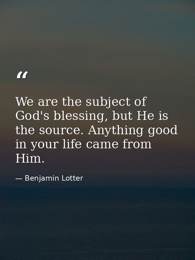 We are the subject of God's blessing, but He is the source. Anything good in your life came from Him. — Benjamin Lotter