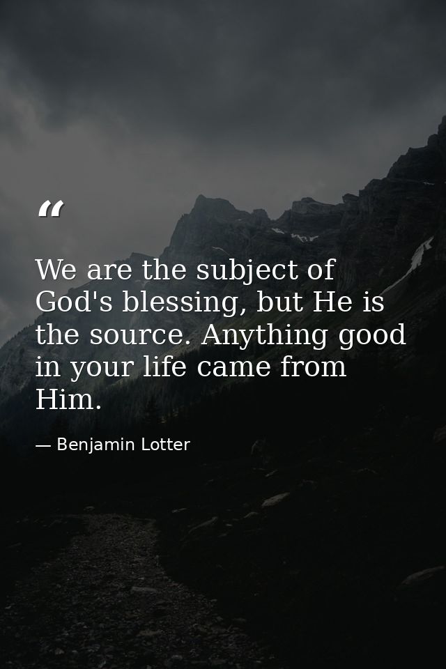 We are the subject of God's blessing, but He is the source. Anything good in your life came from Him. — Benjamin Lotter