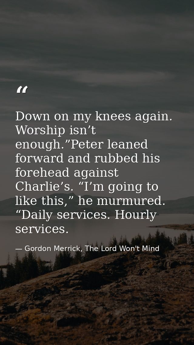 Down on my knees again. Worship isn’t enough.”Peter leaned forward and rubbed his forehead against Charlie’s. “I’m going — Gordon Merrick, The Lord Won't Mind