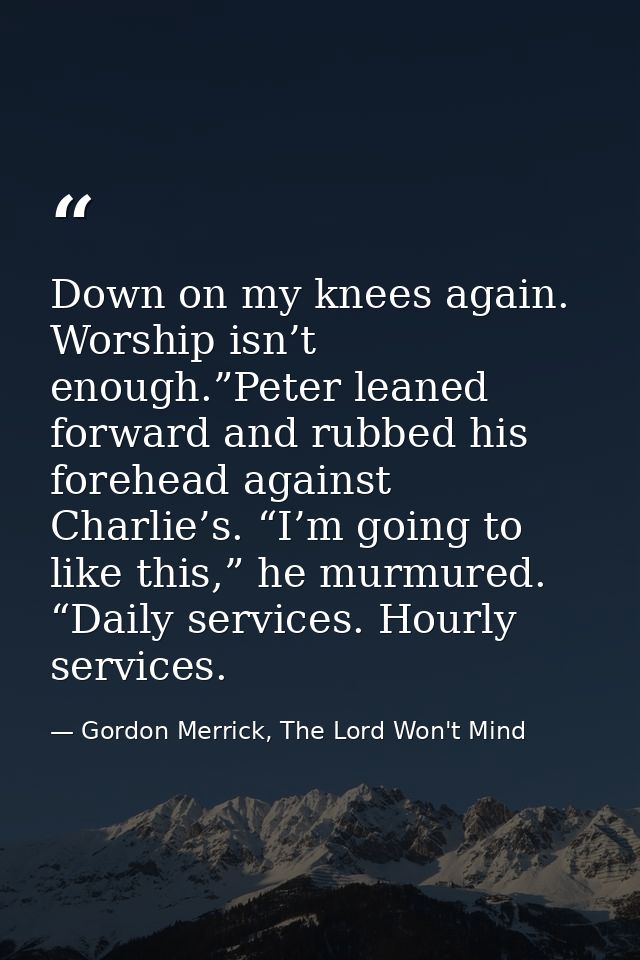 Down on my knees again. Worship isn’t enough.”Peter leaned forward and rubbed his forehead against Charlie’s. “I’m going — Gordon Merrick, The Lord Won't Mind