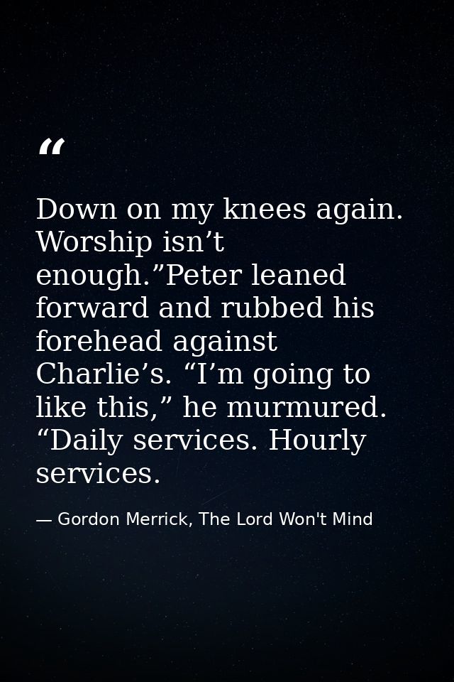 Down on my knees again. Worship isn’t enough.”Peter leaned forward and rubbed his forehead against Charlie’s. “I’m going — Gordon Merrick, The Lord Won't Mind