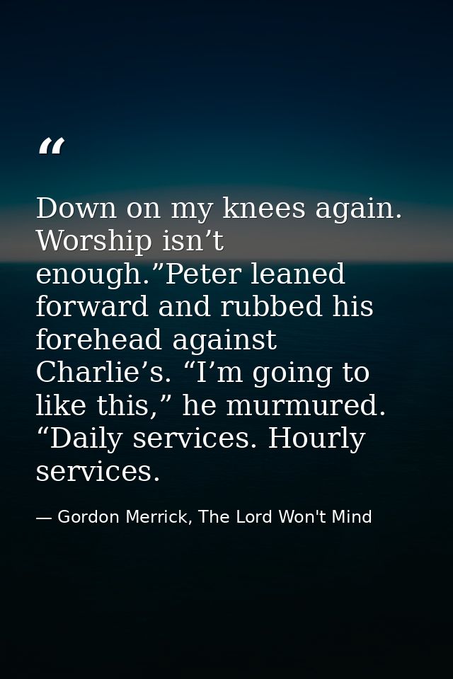 Down on my knees again. Worship isn’t enough.”Peter leaned forward and rubbed his forehead against Charlie’s. “I’m going — Gordon Merrick, The Lord Won't Mind