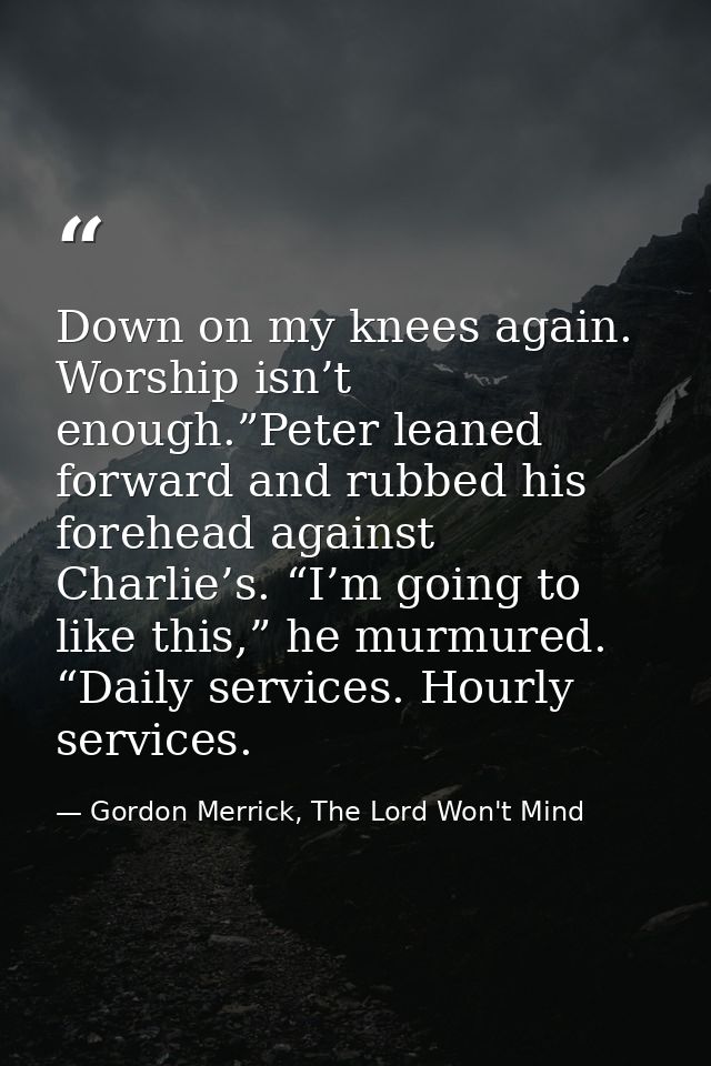 Down on my knees again. Worship isn’t enough.”Peter leaned forward and rubbed his forehead against Charlie’s. “I’m going — Gordon Merrick, The Lord Won't Mind