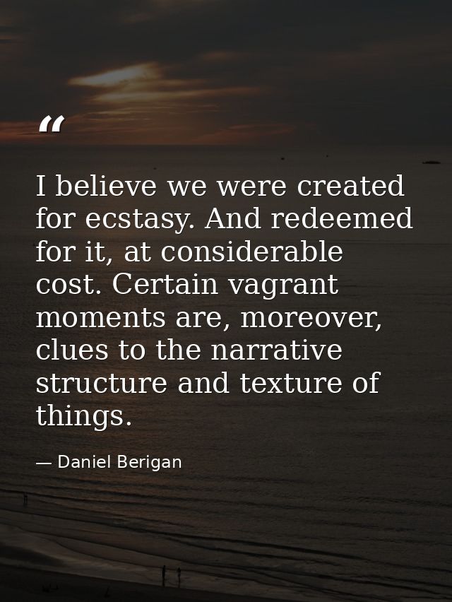 I believe we were created for ecstasy. And redeemed for it, at considerable cost. Certain vagrant moments are, moreover, — Daniel Berigan