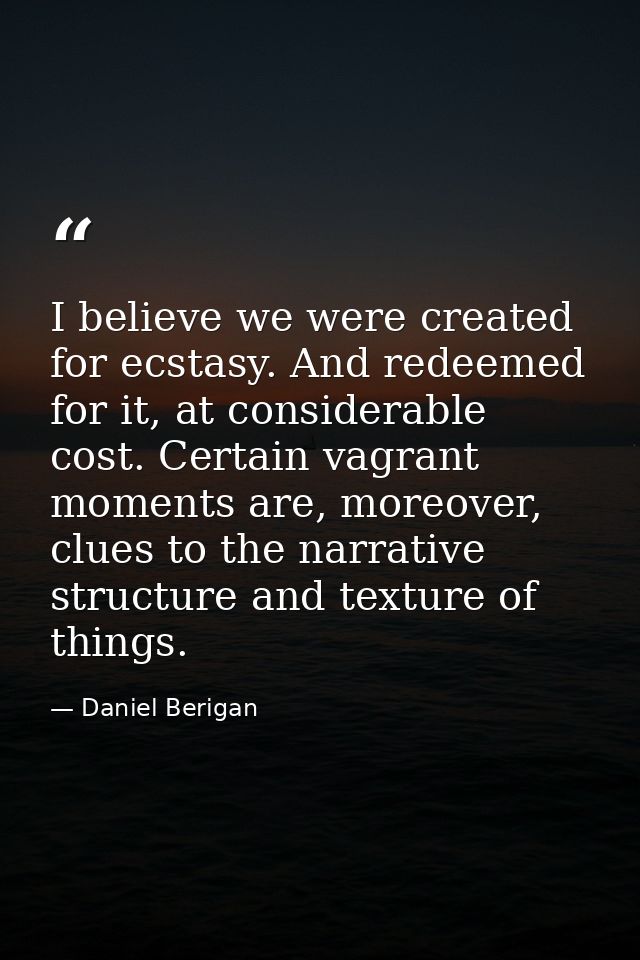 I believe we were created for ecstasy. And redeemed for it, at considerable cost. Certain vagrant moments are, moreover, — Daniel Berigan