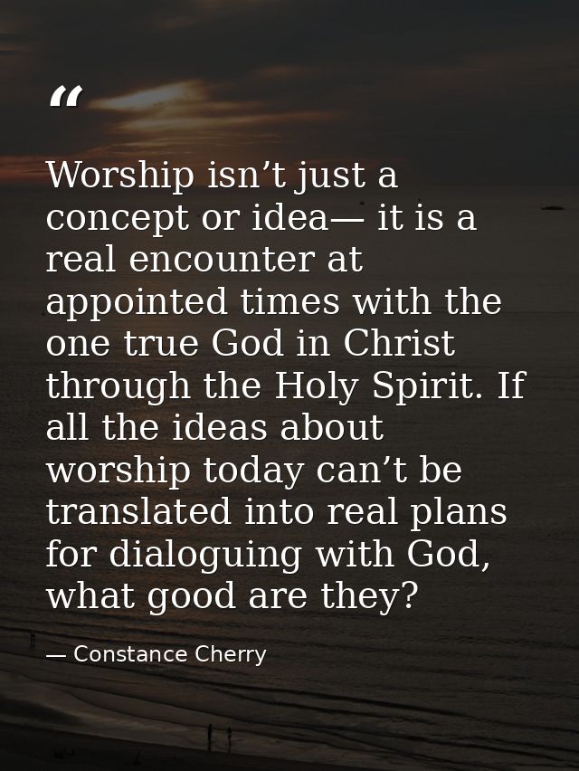 Worship isn’t just a concept or idea— it is a real encounter at appointed times with the one true God in Christ through  — Constance Cherry