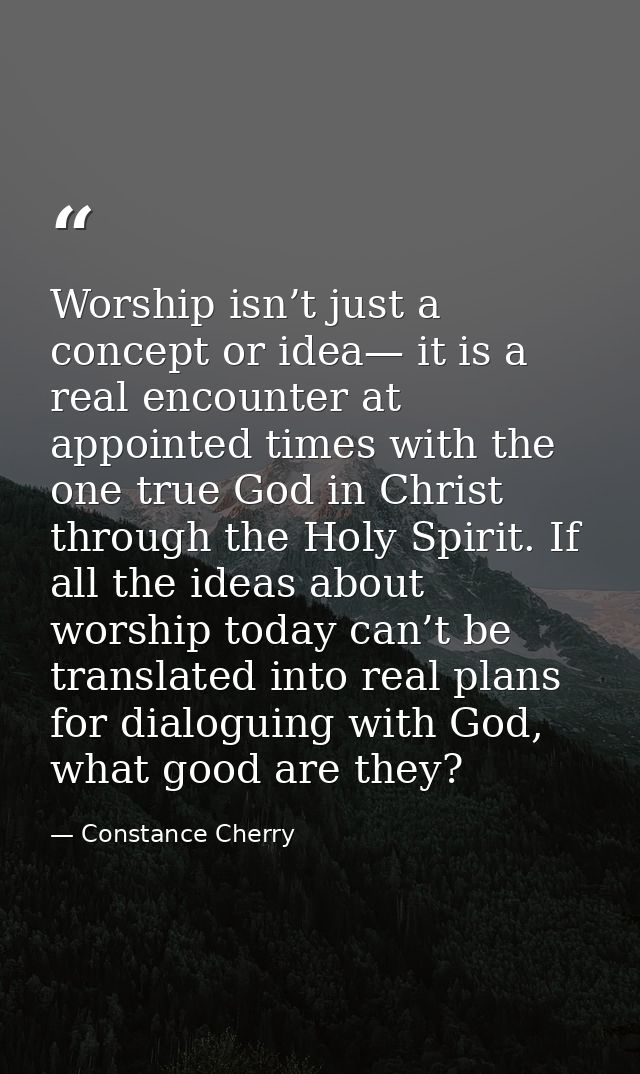 Worship isn’t just a concept or idea— it is a real encounter at appointed times with the one true God in Christ through  — Constance Cherry