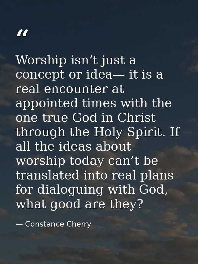 Worship isn’t just a concept or idea— it is a real encounter at appointed times with the one true God in Christ through  — Constance Cherry