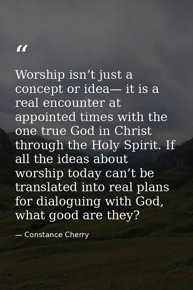 Worship isn’t just a concept or idea— it is a real encounter at appointed times with the one true God in Christ through  — Constance Cherry