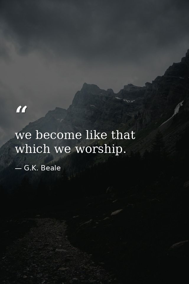 we become like that which we worship. — G.K. Beale