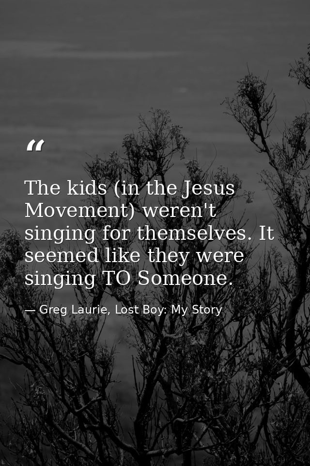The kids (in the Jesus Movement) weren't singing for themselves. It seemed like they were singing TO Someone. — Greg Laurie, Lost Boy: My Story