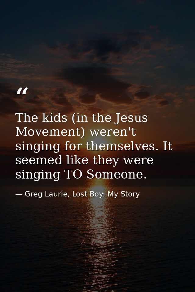 The kids (in the Jesus Movement) weren't singing for themselves. It seemed like they were singing TO Someone. — Greg Laurie, Lost Boy: My Story