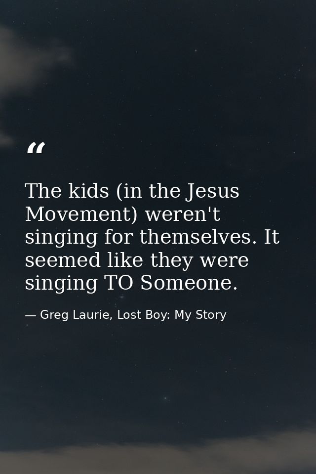 The kids (in the Jesus Movement) weren't singing for themselves. It seemed like they were singing TO Someone. — Greg Laurie, Lost Boy: My Story