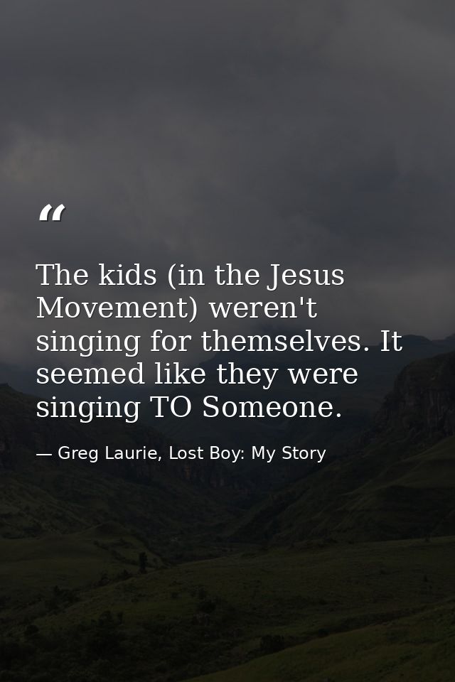 The kids (in the Jesus Movement) weren't singing for themselves. It seemed like they were singing TO Someone. — Greg Laurie, Lost Boy: My Story