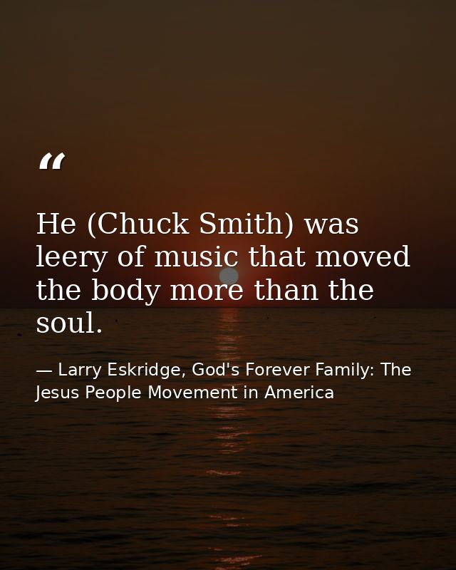 He (Chuck Smith) was leery of music that moved the body more than the soul. — Larry Eskridge, God's Forever Family: The Jesus People Movement in America