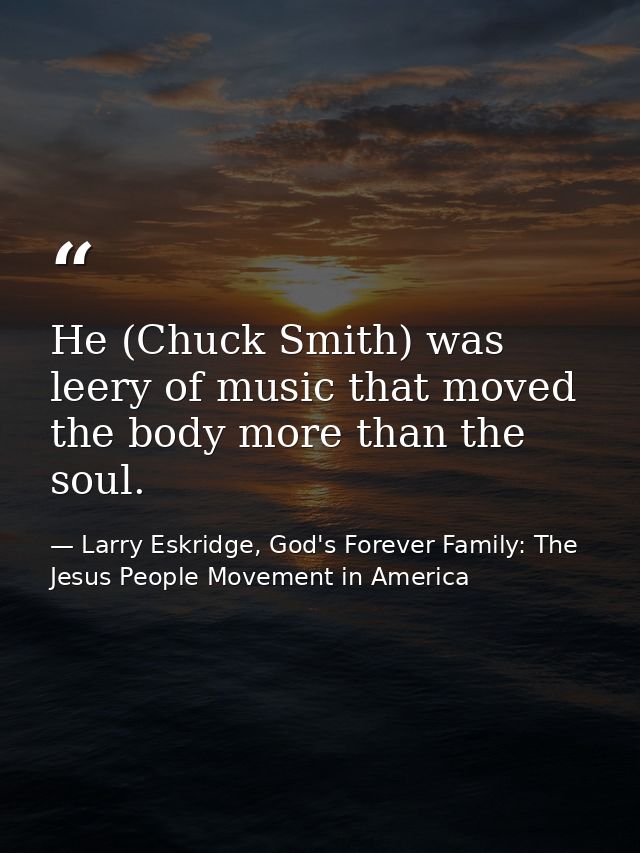 He (Chuck Smith) was leery of music that moved the body more than the soul. — Larry Eskridge, God's Forever Family: The Jesus People Movement in America