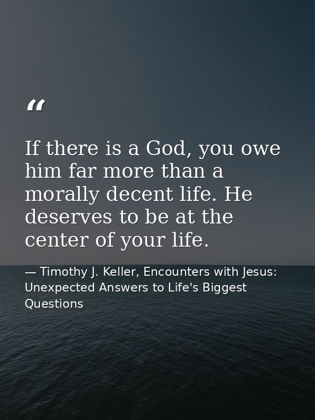 If there is a God, you owe him far more than a morally decent life. He deserves to be at the center of your life. — Timothy J. Keller, Encounters with Jesus: Unexpected Answers to Life's Biggest Questions