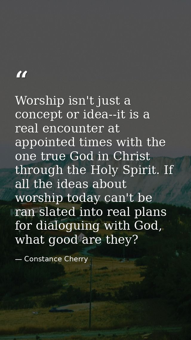 Worship isn't just a concept or idea--it is a real encounter at appointed times with the one true God in Christ through  — Constance Cherry