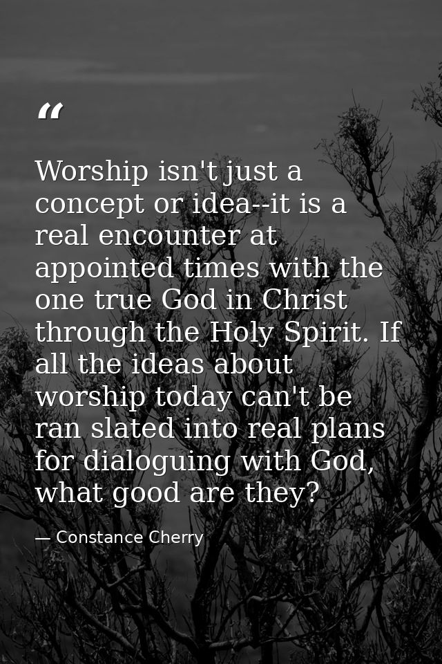 Worship isn't just a concept or idea--it is a real encounter at appointed times with the one true God in Christ through  — Constance Cherry