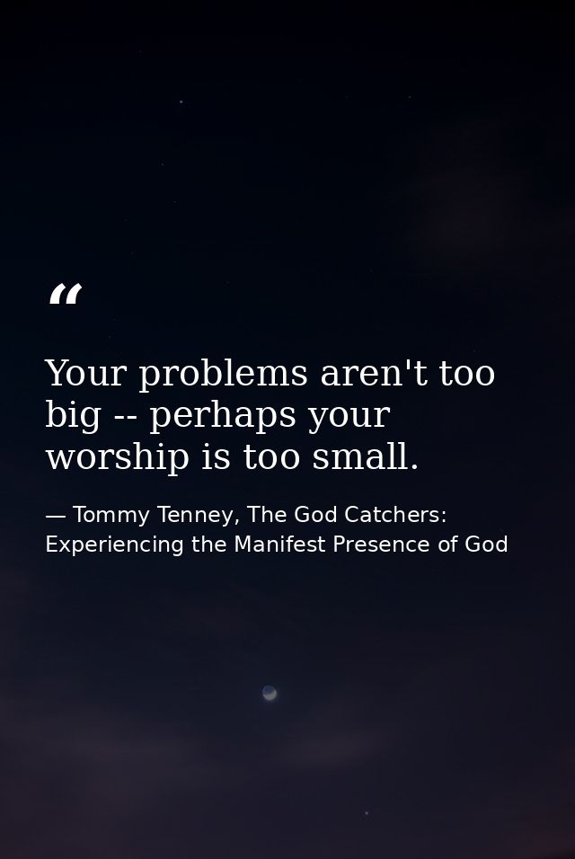 Your problems aren't too big -- perhaps your worship is too small. — Tommy Tenney, The God Catchers: Experiencing the Manifest Presence of God