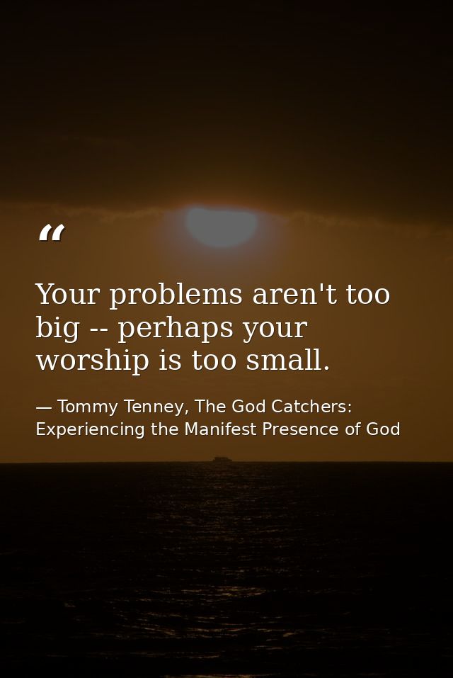 Your problems aren't too big -- perhaps your worship is too small. — Tommy Tenney, The God Catchers: Experiencing the Manifest Presence of God
