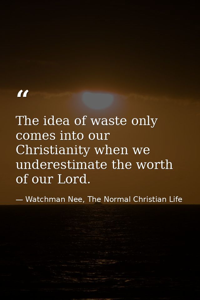 The idea of waste only comes into our Christianity when we underestimate the worth of our Lord. — Watchman Nee, The Normal Christian Life