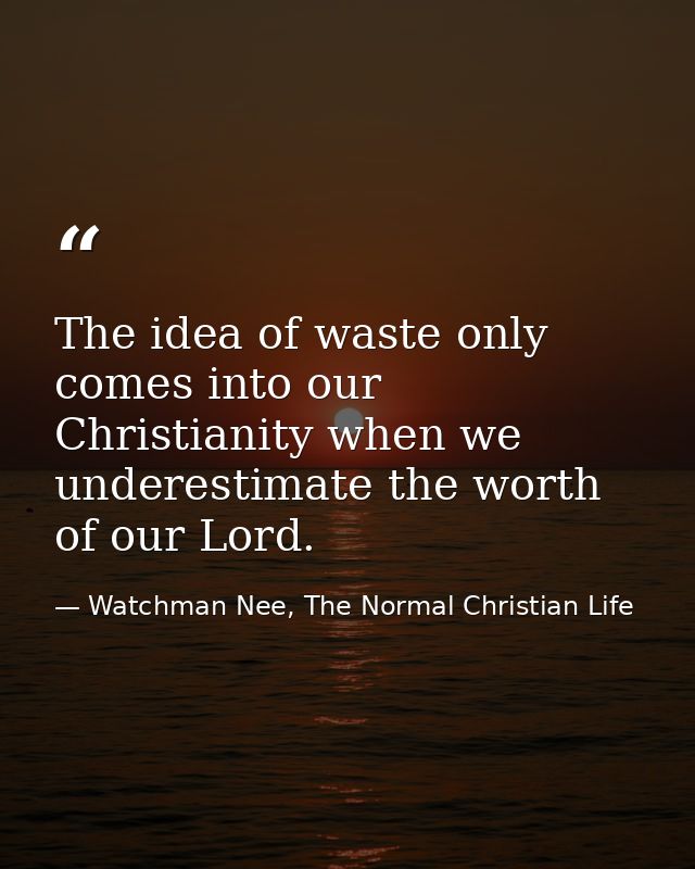The idea of waste only comes into our Christianity when we underestimate the worth of our Lord. — Watchman Nee, The Normal Christian Life